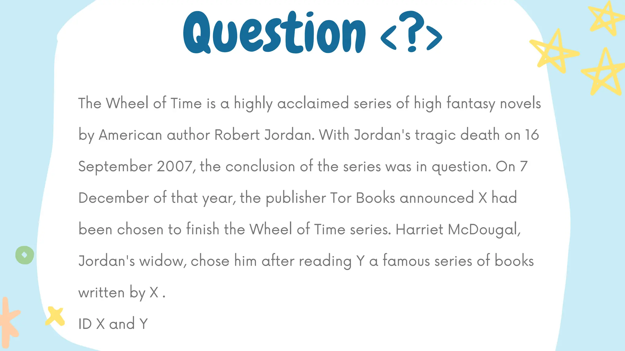 The Wheel of Time is a highly acclaimed series of high fantasy novels
by American author Robert Jordan. With Jordan's tragic death on 16
September 2007, the conclusion of the series was in question. On 7
December of that year, the publisher Tor Books announced X had
been chosen to finish the Wheel of Time series. Harriet McDougal,
Jordan's widow, chose him after reading Y a famous series of books
written by X .
ID X and Y
Question <?>
 