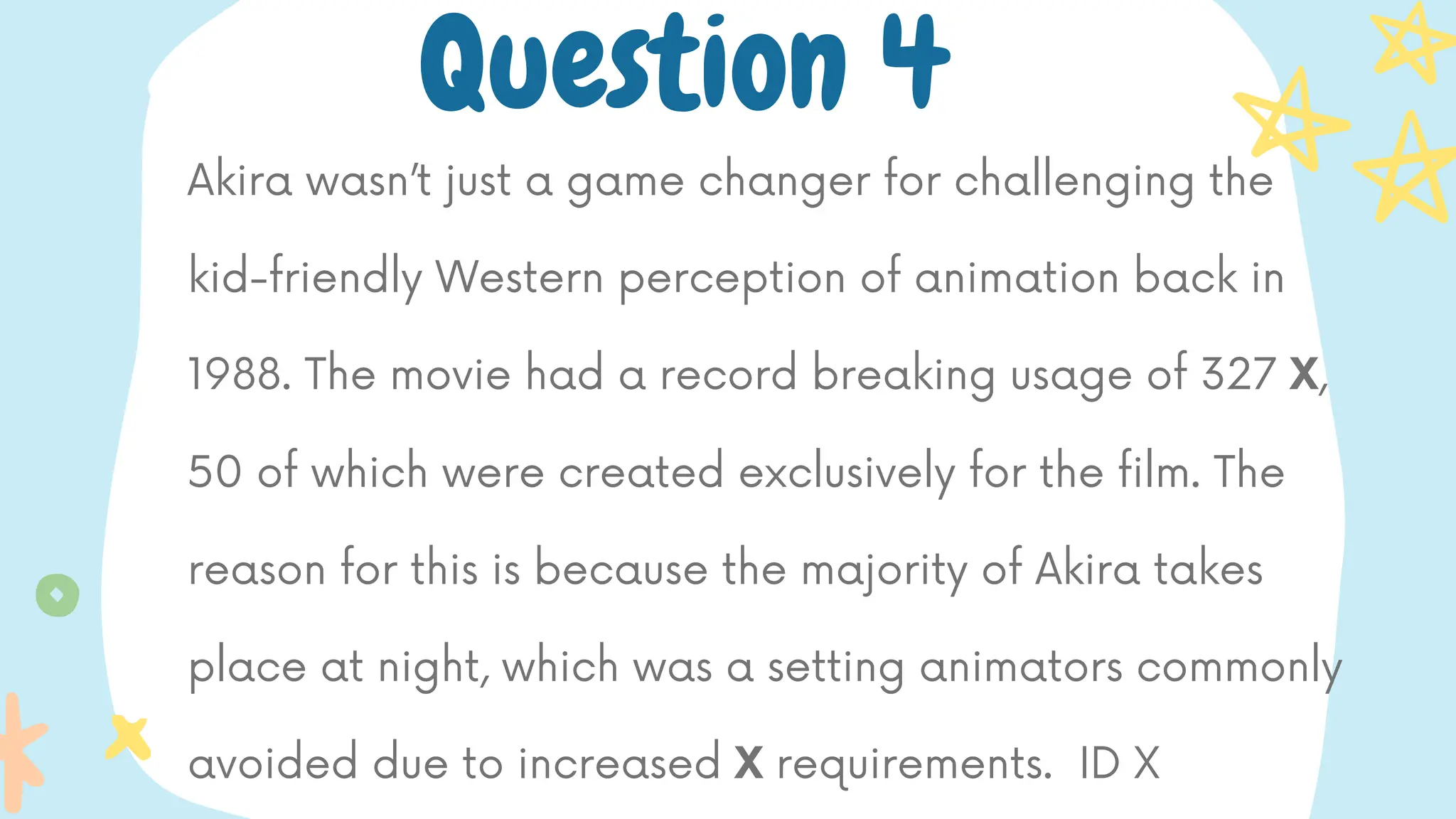 Akira wasn’t just a game changer for challenging the
kid-friendly Western perception of animation back in
1988. The movie had a record breaking usage of 327 X,
50 of which were created exclusively for the film. The
reason for this is because the majority of Akira takes
place at night, which was a setting animators commonly
avoided due to increased X requirements. ID X
Question 4
 