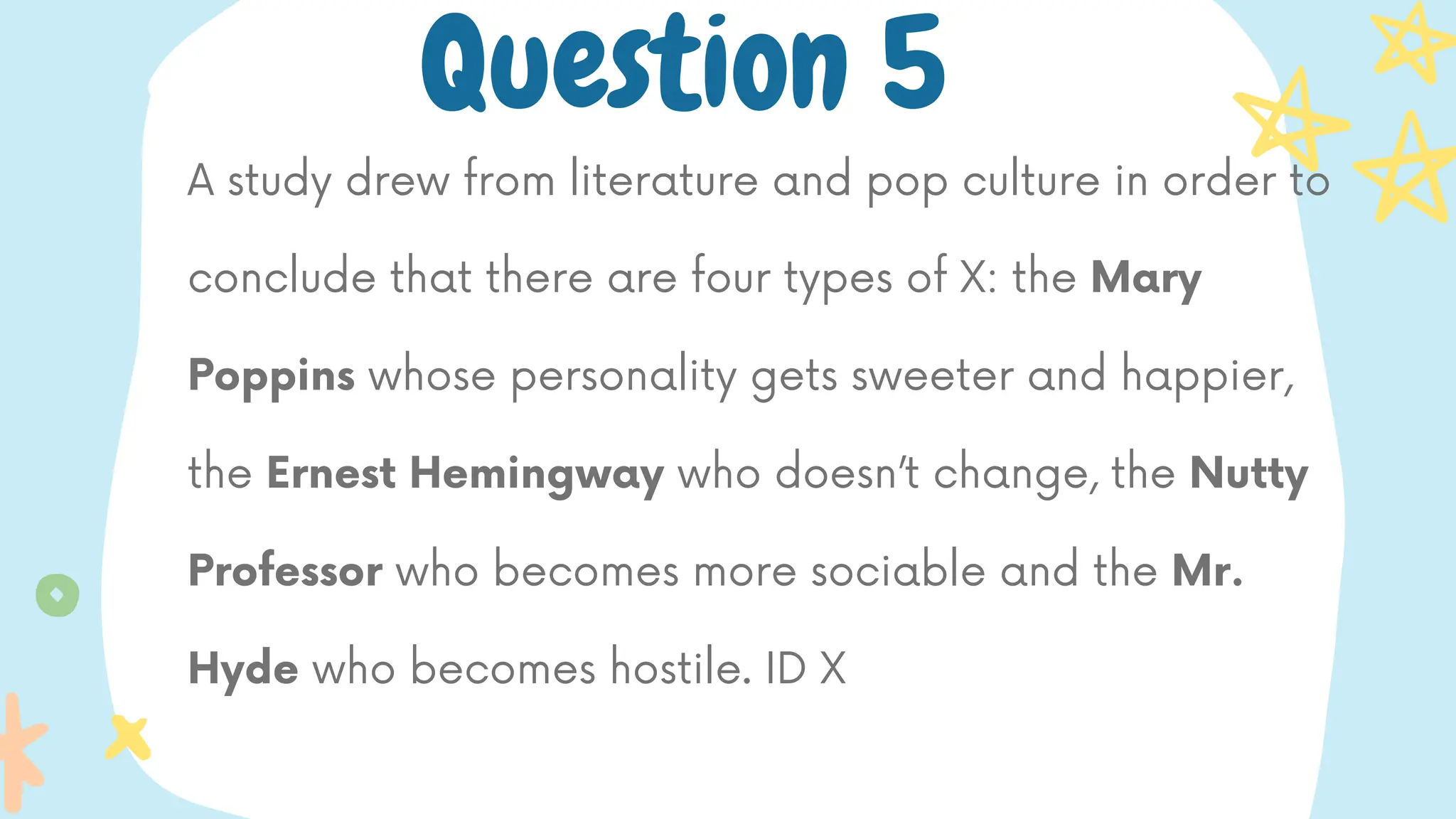 A study drew from literature and pop culture in order to
conclude that there are four types of X: the Mary
Poppins whose personality gets sweeter and happier,
the Ernest Hemingway who doesn’t change, the Nutty
Professor who becomes more sociable and the Mr.
Hyde who becomes hostile. ID X
Question 5
 