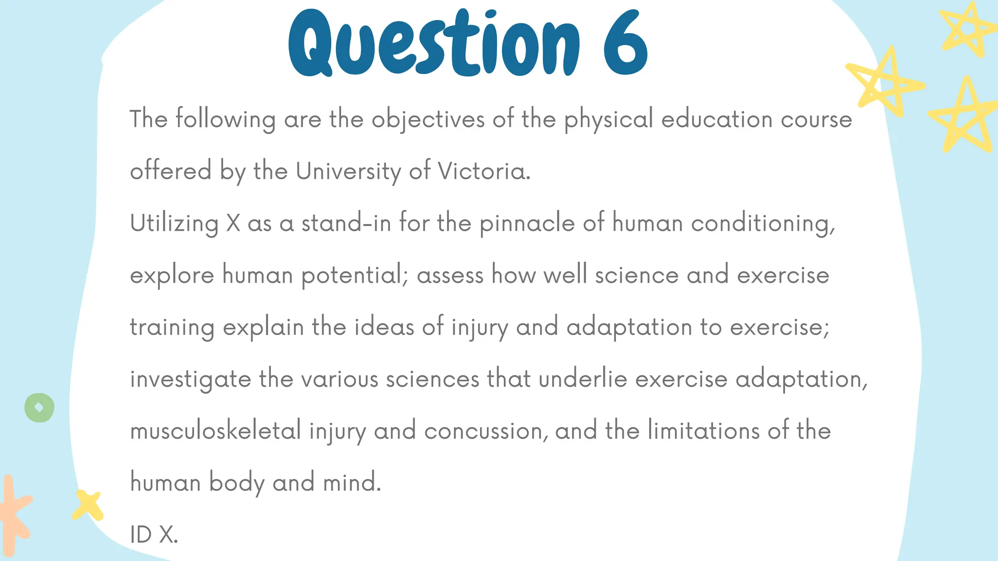 The following are the objectives of the physical education course
offered by the University of Victoria.
Utilizing X as a stand-in for the pinnacle of human conditioning,
explore human potential; assess how well science and exercise
training explain the ideas of injury and adaptation to exercise;
investigate the various sciences that underlie exercise adaptation,
musculoskeletal injury and concussion, and the limitations of the
human body and mind.
ID X.
Question 6
 