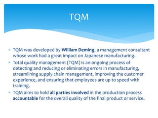  TQM was developed by William Deming, a management consultant
whose work had a great impact on Japanese manufacturing.
 Total quality management (TQM) is an ongoing process of
detecting and reducing or eliminating errors in manufacturing,
streamlining supply chain management, improving the customer
experience, and ensuring that employees are up to speed with
training.
 TQM aims to hold all parties involved in the production process
accountable for the overall quality of the final product or service.
TQM
 