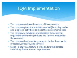  The company reviews the needs of its customers
 The company plans the activities needed ( both day to day
and long term activities) to meet these customers needs
 The company establishes and stabilizes the processes
required to deliver the products and services needed by
the customer.
 The company implements systems to further improve its
processes, products, and services
 Steps 1-4 above constitute a cycle and maybe iterated
indefinitely for continuous improvement
TQM Implementation
 