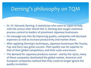  Dr. W. Edwards Deming. A statistician who went to Japan to help
with the census after World War II, Deming also taught statistical
process control to leaders of prominent Japanese businesses.
 His message was this: By improving quality, companies will decrease
expenses as well as increase productivity and market share.
 After applying Deming's techniques, Japanese businesses like Toyota,
Fuji, and Sony saw great success. Their quality was far superior to
that of their global competitors, and their costs were lower.
 The demand for Japanese products soared – and by the 1970s, many
of these companies dominated the global market. American and
European companies realized that they could no longer ignore the
quality revolution.
Deming’s philosophy on TQM
 