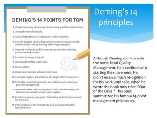Deming’s 14
principles
Although Deming didn't create
the name Total Quality
Management, he's credited with
starting the movement. He
didn't receive much recognition
for his work until 1982, when he
wrote the book now titled "Out
of the Crisis." This book
summarized his famous 14-point
management philosophy.
 