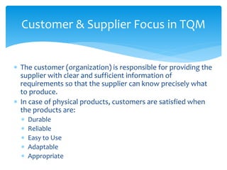  The customer (organization) is responsible for providing the
supplier with clear and sufficient information of
requirements so that the supplier can know precisely what
to produce.
 In case of physical products, customers are satisfied when
the products are:
 Durable
 Reliable
 Easy to Use
 Adaptable
 Appropriate
Customer & Supplier Focus in TQM
 