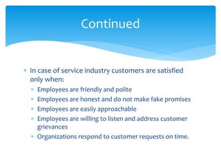  In case of service industry customers are satisfied
only when:
 Employees are friendly and polite
 Employees are honest and do not make fake promises
 Employees are easily approachable
 Employees are willing to listen and address customer
grievances
 Organizations respond to customer requests on time.
Continued
 