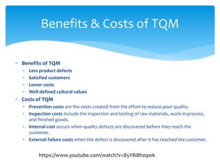  Benefits of TQM
 Less product defects
 Satisfied customers
 Lower costs
 Well-defined cultural values
 Costs of TQM
 Prevention costs are the costs created from the effort to reduce poor quality.
 Inspection costs include the inspection and testing of raw materials, work-in-process,
and finished goods.
 Internal cost occurs when quality defects are discovered before they reach the
customer.
 External failure costs when the defect is discovered after it has reached the customer.
Benefits & Costs of TQM
https://www.youtube.com/watch?v=85Y8iBhzqwk
 