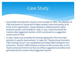  Automobile manufacturer Toyota is one example of TQM. The adoption of
TQM and kaizen at Toyota led to higher product and work quality at all
levels of the organization. Toyota adopted a related practice called
statistical quality control (SQC) in 1949. In 1951, Toyota launched the
Creative Idea Suggestion System, which was based on a suggestion
system used at Ford.
 In 1965, Toyota was awarded the Deming Application Prize for major
advances in quality improvement. In 1994, the "Toyota Group Executive
TQM Training Course" was established, providing TQM training for new
executives. Toyota's TQM initiatives continue to the current day. In 2011,
Toyota announced that more than 40 million suggestions (to date) were
generated by the Creative Idea Suggestion System.
Case Study
 