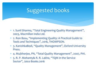  1. Sunil Sharma, “Total Engineering Quality Management”,
2003, Macmillan India Ltd.
 2. Ron Basu, “Implementing Quality: A Practical Guide to
Tools and Techniques”, 2016, THOMPSON.
 3. KanishkaBedi, “Quality Management”, Oxford University
Press.
 4. Mujkherjee, PN, “Total Quality Management”, 2007, PHI.
 5. R. P. Mohanty& R. R. Lakhe, “TQM in the Service
Sector”, Jaico Books.2016
Suggested books
 