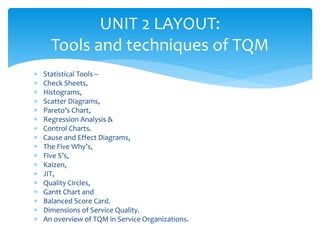  Statistical Tools –
 Check Sheets,
 Histograms,
 Scatter Diagrams,
 Pareto’s Chart,
 Regression Analysis &
 Control Charts.
 Cause and Effect Diagrams,
 The Five Why’s,
 Five S’s,
 Kaizen,
 JIT,
 Quality Circles,
 Gantt Chart and
 Balanced Score Card.
 Dimensions of Service Quality.
 An overview of TQM in Service Organizations.
UNIT 2 LAYOUT:
Tools and techniques of TQM
 