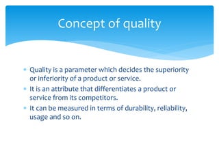  Quality is a parameter which decides the superiority
or inferiority of a product or service.
 It is an attribute that differentiates a product or
service from its competitors.
 It can be measured in terms of durability, reliability,
usage and so on.
Concept of quality
 