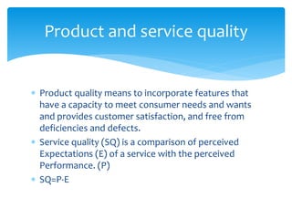  Product quality means to incorporate features that
have a capacity to meet consumer needs and wants
and provides customer satisfaction, and free from
deficiencies and defects.
 Service quality (SQ) is a comparison of perceived
Expectations (E) of a service with the perceived
Performance. (P)
 SQ=P-E
Product and service quality
 