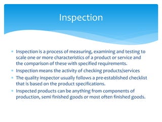  Inspection is a process of measuring, examining and testing to
scale one or more characteristics of a product or service and
the comparison of these with specified requirements.
 Inspection means the activity of checking products/services
 The quality inspector usually follows a pre-established checklist
that is based on the product specifications.
 Inspected products can be anything from components of
production, semi finished goods or most often finished goods.
Inspection
 