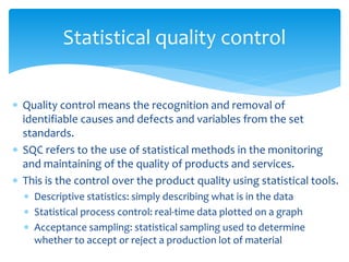  Quality control means the recognition and removal of
identifiable causes and defects and variables from the set
standards.
 SQC refers to the use of statistical methods in the monitoring
and maintaining of the quality of products and services.
 This is the control over the product quality using statistical tools.
 Descriptive statistics: simply describing what is in the data
 Statistical process control: real-time data plotted on a graph
 Acceptance sampling: statistical sampling used to determine
whether to accept or reject a production lot of material
Statistical quality control
 