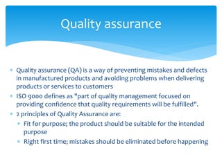  Quality assurance (QA) is a way of preventing mistakes and defects
in manufactured products and avoiding problems when delivering
products or services to customers
 ISO 9000 defines as "part of quality management focused on
providing confidence that quality requirements will be fulfilled".
 2 principles of Quality Assurance are:
 Fit for purpose; the product should be suitable for the intended
purpose
 Right first time; mistakes should be eliminated before happening
Quality assurance
 
