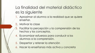 La finalidad del material didáctico
es la siguiente
1. Aproximar al alumno a la realidad que se quiere
enseñar.
2. Motivar la clase
3. Facilitar la percepción y la comprensión de los
hechos y los conceptos.
4. Economizar esfuerzos para conducir a los
alumnos a la comprensión.
5. Despertar y retener la atención
6. Hacer la enseñanza más activa y concreta
 
