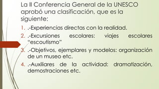 La II Conferencia General de la UNESCO
aprobó una clasificación, que es la
siguiente:
1. .-Experiencias directas con la realidad.
2. .-Excursiones escolares: viajes escolares
“escoutismo”
3. .-Objetivos, ejemplares y modelos: organización
de un museo etc.
4. .-Auxiliares de la actividad: dramatización,
demostraciones etc.
 