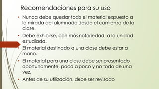 Recomendaciones para su uso
• Nunca debe quedar todo el material expuesto a
la mirada del alumnado desde el comienzo de la
clase.
• Debe exhibirse, con más notoriedad, a la unidad
estudiada.
• El material destinado a una clase debe estar a
mano.
• El material para una clase debe ser presentado
oportunamente, poco a poco y no todo de una
vez.
• Antes de su utilización, debe ser revisado
 