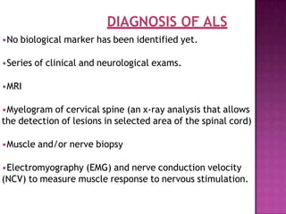 DIAGNOSIS OF ALS
•No biological marker has been identified yet.
•Series of clinical and neurological exams.
•MRI
•Myelogram of cervical spine (an x-ray analysis that allows
the detection of lesions in selected area of the spinal cord)
•Muscle and/or nerve biopsy
•Electromyography (EMG) and nerve conduction velocity
(NCV) to measure muscle response to nervous stimulation.
 