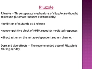 Riluzole — Three separate mechanisms of riluzole are thought
to reduce glutamate-induced excitotoxicity:
•inhibition of glutamic acid release
•noncompetitive block of NMDA receptor mediated responses
•direct action on the voltage-dependent sodium channel
Dose and side effects — The recommended dose of Riluzole is
100 mg per day.
Riluzole
 