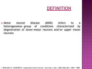 DEFINITION
 Motor neuron disease (MND) refers to a
heterogeneous group of conditions characterized by
degeneration of lower motor neurons and/or upper motor
neurons
1. ROWLAND LP , SCHNEIDER N : Amyotrophic lateral sclerosis . New
. Engl J. Med. ( 2002) 344 ( 22 ) : 1691 - 1700
 