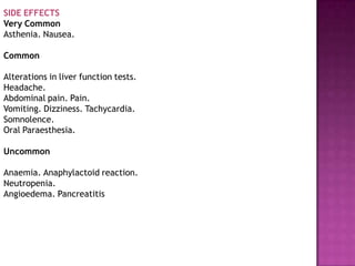 SIDE EFFECTS
Very Common
Asthenia. Nausea.
Common
Alterations in liver function tests.
Headache.
Abdominal pain. Pain.
Vomiting. Dizziness. Tachycardia.
Somnolence.
Oral Paraesthesia.
Uncommon
Anaemia. Anaphylactoid reaction.
Neutropenia.
Angioedema. Pancreatitis
 