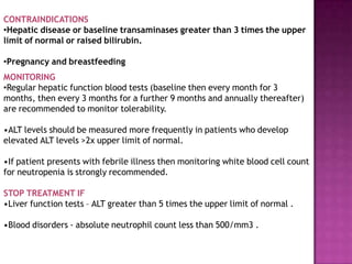 CONTRAINDICATIONS
•Hepatic disease or baseline transaminases greater than 3 times the upper
limit of normal or raised bilirubin.
•Pregnancy and breastfeeding
MONITORING
•Regular hepatic function blood tests (baseline then every month for 3
months, then every 3 months for a further 9 months and annually thereafter)
are recommended to monitor tolerability.
•ALT levels should be measured more frequently in patients who develop
elevated ALT levels >2x upper limit of normal.
•If patient presents with febrile illness then monitoring white blood cell count
for neutropenia is strongly recommended.
STOP TREATMENT IF
•Liver function tests – ALT greater than 5 times the upper limit of normal .
•Blood disorders - absolute neutrophil count less than 500/mm3 .
 