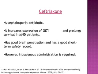 •A cephalosporin antibiotic.
•It increases expression of GL
T1
survival in MND patients.
and prolongs
•Has good brain penetration and has a good short-
term safety record.
•However
, intravenous administration is required.
13-ROTHSTEIN JD, PATEL S, REGAN MR et al. : β-lactam antibiotics offer neuroprotection by
increasing glutamate transporter expression. Nature ( 2005 ) 433: 73 - 77 .
Ceftriaxone
 