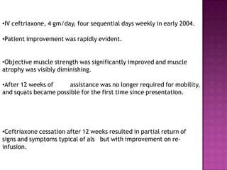 •IV ceftriaxone, 4 gm/day, four sequential days weekly in early 2004.
•Patient improvement was rapidly evident.
•Objective muscle strength was significantly improved and muscle
atrophy was visibly diminishing.
•After 12 weeks of assistance was no longer required for mobility,
and squats became possible for the first time since presentation.
•Ceftriaxone cessation after 12 weeks resulted in partial return of
signs and symptoms typical of als but with improvement on re-
infusion.
 