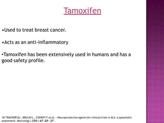 •Used to treat breast cancer.
•Acts as an anti-inflammatory
•Tamoxifen has been extensively used in humans and has a
good safety profile.
Tamoxifen
18-TRAYNOR BJ , BRUIJN L , CONWIT F et al. : Neuroprotective agents for clinical trials in ALS: a systematic
assessment. Neurology ( 2006 ) 67 :20 - 27 .
 