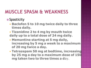  Spasticity
 Baclofen 5 to 10 mg twice daily to three
times daily.
 Tizanidine 2 to 4 mg by mouth twice
daily up to a total dose of 24 mg daily.
 Memantine starting at 5 mg daily,
increasing by 5 mg a week to a maximum
of 20 mg twice a day.
 Tetrazepam 50 mg at bedtime, increasing
by 25 mg a day to a maximum dose of 150
mg taken two to three times a day.
 