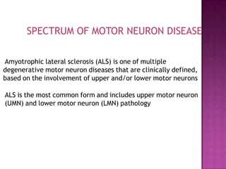 Amyotrophic lateral sclerosis (ALS) is one of multiple
degenerative motor neuron diseases that are clinically defined,
based on the involvement of upper and/or lower motor neurons
ALS is the most common form and includes upper motor neuron
(UMN) and lower motor neuron (LMN) pathology
SPECTRUM OF MOTOR NEURON DISEASE
 