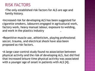 RISK FACTORS
•The only established risk factors for ALS are age and
family history.
•Increased risk for developing ALS has been suggested for
cigarette smokers, labourers engaged in agricultural work,
factory work, heavy manual labour, exposure to welding,
and work in the plastics industry .
•Repetitive muscle use, athleticism, playing professional
soccer, trauma, and electrical shock have also been
proposed as risk factors.
•A large case-control study found no association between
physical activity and the risk of developing ALS, but did find
that increased leisure time physical activity was associated
with a younger age of onset in patients with ALS [4].
 