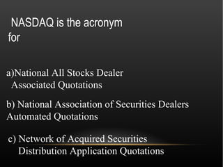 NASDAQ is the acronym
for

a)National All Stocks Dealer
 Associated Quotations
b) National Association of Securities Dealers
Automated Quotations

c) Network of Acquired Securities
   Distribution Application Quotations
 