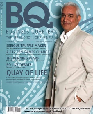 www.bq-magazine.co.uk                           ISSUE SEVEN: SPRING 2012


                                             serious truffle maker
                                             The Highland Chocolatier’s sweet Perthshire success

                                             a £12.5bn games changer
                                             Baroness Ford’s regeneration project aims for Olympic gold

                                             the winning years why
                                             Mike Cantley on the what, the how and the

                                             BQ live debate
                                             Women in the boardroom



                                             quay of life
                                             Charan Gill finds life after Ashoka and spiritual 
                                             contentment in Rajasthan and... Musselburgh
ISSUE SEVEN: SPRING 2012: SCOTLAND EDITION




                                             BUSINESS NEWS: COMMERCE: FASHION: INTERVIEWS: MOTORS: EVENTS




                                             SCOTLAND EDITION

                                                                                    The new indispensible online companion to BQ. Register now.
                                                                                    www.bq-magazine.co.uk/scotland
                                              Business Quarter Magazine 	   £2.95
 
