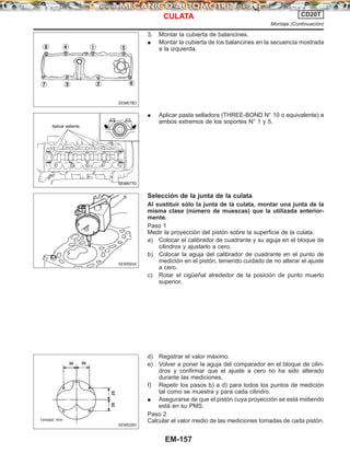 3. Montar la cubierta de balancines.
¼ Montar la cubierta de los balancines en la secuencia mostrada
a la izquierda.
¼ Aplicar pasta selladora (THREE-BOND N° 10 o equivalente) a
ambos extremos de los soportes N° 1 y 5.
Selección de la junta de la culata
Al sustituir sólo la junta de la culata, montar una junta de la
misma clase (número de muescas) que la utilizada anterior-
mente.
Paso 1
Medir la proyección del pistón sobre la superficie de la culata.
a) Colocar el calibrador de cuadrante y su aguja en el bloque de
cilindros y ajustarlo a cero.
b) Colocar la aguja del calibrador de cuadrante en el punto de
medición en el pistón, teniendo cuidado de no alterar el ajuste
a cero.
c) Rotar el cigüeñal alrededor de la posición de punto muerto
superior.
d) Registrar el valor máximo.
e) Volver a poner la aguja del comparador en el bloque de cilin-
dros y confirmar que el ajuste a cero no ha sido alterado
durante las mediciones.
f) Repetir los pasos b) a d) para todos los puntos de medición
tal como se muestra y para cada cilindro.
¼ Asegurarse de que el pistón cuya proyección se está midiendo
está en su PMS.
Paso 2
Calcular el valor medio de las mediciones tomadas de cada pistón.
SEM678D
SEM677D
Aplicar sellante.
SEM593A
SEM529D
30 30
Unidad: mm
2525
CULATA CD20T
Montaje (Continuacio´n)
EM-157
 