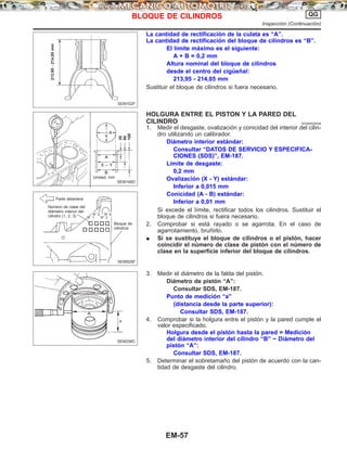 La cantidad de rectificación de la culata es “A”.
La cantidad de rectificación del bloque de cilindros es “B”.
El límite máximo es el siguiente:
A + B = 0,2 mm
Altura nominal del bloque de cilindros
desde el centro del cigüeñal:
213,95 - 214,05 mm
Sustituir el bloque de cilindros si fuera necesario.
HOLGURA ENTRE EL PISTON Y LA PARED DEL
CILINDRO NCEM0026S06
1. Medir el desgaste, ovalización y conicidad del interior del cilin-
dro utilizando un calibrador.
Diámetro interior estándar:
Consultar “DATOS DE SERVICIO Y ESPECIFICA-
CIONES (SDS)”, EM-187.
Límite de desgaste:
0,2 mm
Ovalización (X - Y) estándar:
Inferior a 0,015 mm
Conicidad (A - B) estándar:
Inferior a 0,01 mm
Si excede el límite, rectificar todos los cilindros. Sustituir el
bloque de cilindros si fuera necesario.
2. Comprobar si está rayado o se agarrota. En el caso de
agarrotamiento, bruñirlo.
¼ Si se sustituye el bloque de cilindros o el pistón, hacer
coincidir el número de clase de pistón con el número de
clase en la superficie inferior del bloque de cilindros.
3. Medir el diámetro de la falda del pistón.
Diámetro de pistón “A”:
Consultar SDS, EM-187.
Punto de medición “a”
(distancia desde la parte superior):
Consultar SDS, EM-187.
4. Comprobar si la holgura entre el pistón y la pared cumple el
valor especificado.
Holgura desde el pistón hasta la pared = Medición
del diámetro interior del cilindro “B” − Diámetro del
pistón “A”:
Consultar SDS, EM-187.
5. Determinar el sobretamaño del pistón de acuerdo con la can-
tidad de desgaste del cilindro.
SEM102F
213,95-214,05mm
SEM166D
20
60
100
Unidad: mm
SEM929F
Parte delantera
Número de clase del
diámetro interior del
cilindro (1, 2, 3)
Bloque de
cilindros
N° 2 N° 4
N° 1 N° 3
SEM258C
BLOQUE DE CILINDROS QG
Inspección (Continuacio´n)
EM-57
 