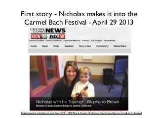 First story - Nicholas makes it into the
Carmel Bach Festival - April 29 2013
http://www.kionrightnow.com/story/22110817/local-4-year-old-boy-accepted-to-play-in-carmel-bach-festival
 