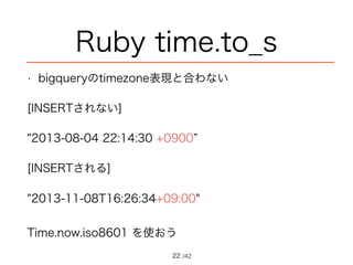 /42
Ruby time.to_s
• bigqueryのtimezone表現と合わない
[INSERTされない]
"2013-08-04 22:14:30 +0900”
[INSERTされる]
"2013-11-08T16:26:34+09:00"
Time.now.iso8601 を使おう
22
 