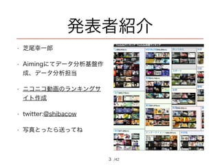 /42
発表者紹介
• 芝尾幸一郎
• Aimingにてデータ分析基盤作
成、データ分析担当
• ニコニコ動画のランキングサ
イト作成
• twitter:@shibacow
• 写真とったら送ってね
3
 