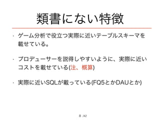 /42
類書にない特徴
• ゲーム分析で役立つ実際に近いテーブルスキーマを
載せている。
• プロデューサーを説得しやすいように、実際に近い
コストを載せている(注、概算)
• 実際に近いSQLが載っている(FQ5とかDAUとか)
8
 
