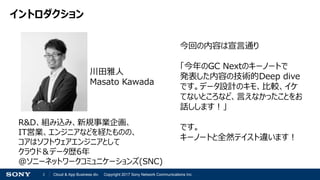 2 Cloud & App Business div. Copyright 2017 Sony Network Communications Inc.
イントロダクション
R&D、組み込み、新規事業企画、
IT営業、エンジニアなどを経たものの、
コアはソフトウェアエンジニアとして
クラウド＆データ歴6年
＠ソニーネットワークコミュニケーションズ(SNC)
川田雅人
Masato Kawada
今回の内容は宣言通り
「今年のGC Nextのキーノートで
発表した内容の技術的Deep dive
です。データ設計のキモ、比較、イケ
てないところなど、言えなかったことをお
話しします！」
です。
キーノートと全然テイスト違います！
 