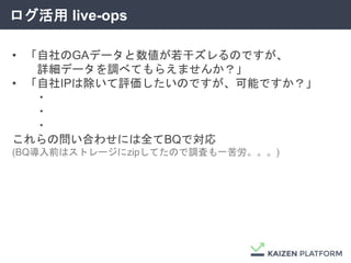 ログ活用 live-ops
• 「自社のGAデータと数値が若干ズレるのですが、
詳細データを調べてもらえませんか？」
• 「自社IPは除いて評価したいのですが、可能ですか？」
・
・
・
これらの問い合わせには全てBQで対応
(BQ導入前はストレージにzipしてたので調査も一苦労。。。)
 