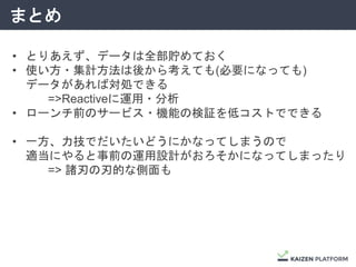 まとめ
• とりあえず、データは全部貯めておく
• 使い方・集計方法は後から考えても(必要になっても)
データがあれば対処できる
=>Reactiveに運用・分析
• ローンチ前のサービス・機能の検証を低コストでできる
• 一方、力技でだいたいどうにかなってしまうので
適当にやると事前の運用設計がおろそかになってしまったり
=> 諸刃の刃的な側面も
 