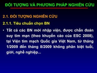 2.1. ĐỐI TƯỢNG NGHIÊN CỨU
2.1.1. Tiêu chuẩn chọn BN
• Tất cả các BN mới nhập viện, được chẩn đoán
suy tim mạn (theo khuyến cáo của ESC 2008),
tại Viện tim mạch Quốc gia Việt Nam, từ tháng
1/2009 đến tháng 8/2009 không phân biệt tuổi,
giới, nghề nghiệp...
ĐỐI TƯỢNG VÀ PHƯƠNG PHÁP NGHIÊN CỨU
 