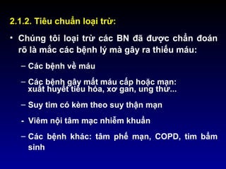 2.1.2. Tiêu chuẩn loại trừ:
• Chúng tôi loại trừ các BN đã được chẩn đoán
rõ là mắc các bệnh lý mà gây ra thiếu máu:
– Các bệnh về máu
– Các bệnh gây mất máu cấp hoặc mạn:
xuất huyết tiêu hóa, xơ gan, ung thư...
– Suy tim có kèm theo suy thận mạn
- Viêm nội tâm mạc nhiễm khuẩn
– Các bệnh khác: tâm phế mạn, COPD, tim bẩm
sinh
 