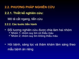 2.2. PHƯƠNG PHÁP NGHIÊN CỨU
2.2.1. Thiết kế nghiên cứu:
Mô tả cắt ngang, tiến cứu
2.2.2. Các bước tiến hành
• Đối tượng nghiên cứu được chia làm hai nhóm
Nhóm 1: nhóm suy tim có thiếu máu
Nhóm 2: nhóm suy tim không thiếu máu
• Hỏi bệnh, sàng lọc và thăm khám lâm sàng theo
mẫu bệnh án riêng
 