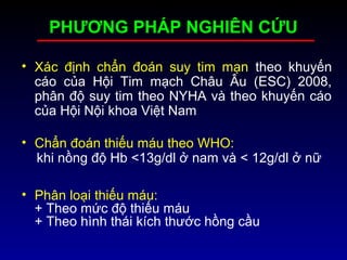 PHƯƠNG PHÁP NGHIÊN CỨU
• Xác định chẩn đoán suy tim mạn theo khuyến
cáo của Hội Tim mạch Châu Âu (ESC) 2008,
phân độ suy tim theo NYHA và theo khuyến cáo
của Hội Nội khoa Việt Nam
• Chẩn đoán thiếu máu theo WHO:
khi nồng độ Hb <13g/dl ở nam và < 12g/dl ở nữ
• Phân loại thiếu máu:
+ Theo mức độ thiếu máu
+ Theo hình thái kích thước hồng cầu
 