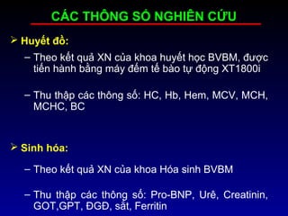 CÁC THÔNG SỐ NGHIÊN CỨU
 Huyết đồ:
– Theo kết quả XN của khoa huyết học BVBM, được
tiến hành bằng máy đếm tế bào tự động XT1800i
– Thu thập các thông số: HC, Hb, Hem, MCV, MCH,
MCHC, BC
 Sinh hóa:
– Theo kết quả XN của khoa Hóa sinh BVBM
– Thu thập các thông số: Pro-BNP, Urê, Creatinin,
GOT,GPT, ĐGĐ, sắt, Ferritin
 