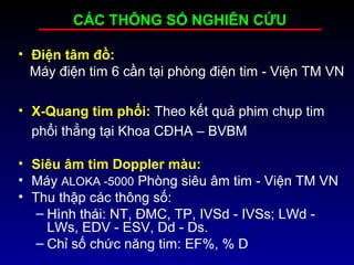 • Điện tâm đồ:
Máy điện tim 6 cần tại phòng điện tim - Viện TM VN
• X-Quang tim phổi: Theo kết quả phim chụp tim
phổi thẳng tại Khoa CĐHA – BVBM
• Siêu âm tim Doppler màu:
• Máy ALOKA -5000 Phòng siêu âm tim - Viện TM VN
• Thu thập các thông số:
– Hình thái: NT, ĐMC, TP, IVSd - IVSs; LWd -
LWs, EDV - ESV, Dd - Ds.
– Chỉ số chức năng tim: EF%, % D
CÁC THÔNG SỐ NGHIÊN CỨU
 